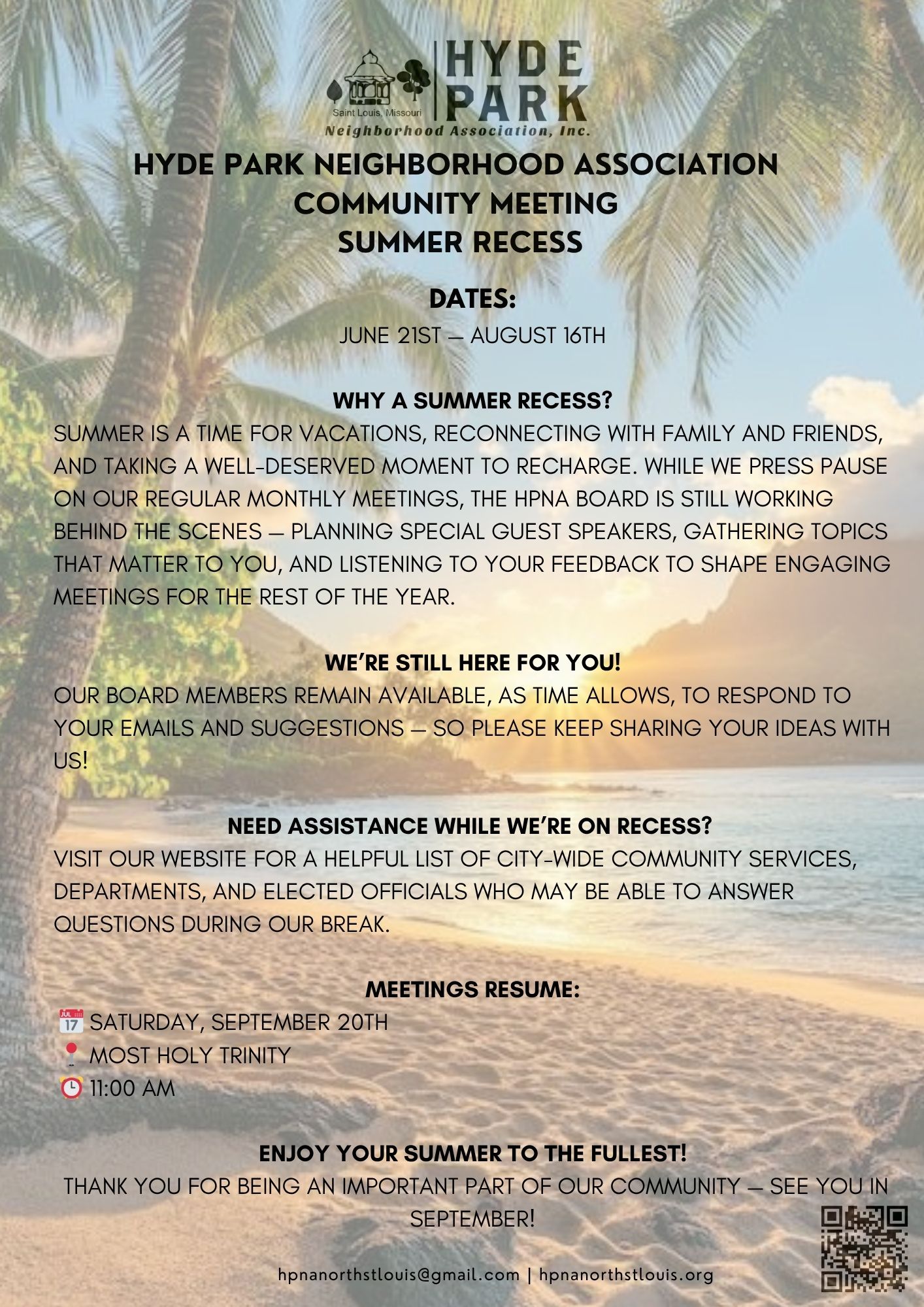 HYDE PARK NEIGHBORHOOD ASSOCIATION COMMUNITY MEETING SUMMER RECESS DATES: JUNE 21ST — AUGUST 16TH WHY A SUMMER RECESS? Summer is a time for vacations, reconnecting with family and friends, and taking a well-deserved moment to recharge. While we press pause on our regular monthly meetings, the HPNA board is still working behind the scenes — planning special guest speakers, gathering topics that matter to you, and listening to your feedback to shape engaging meetings for the rest of the year. WE’RE STILL HERE FOR YOU! Our board members remain available, as time allows, to respond to your emails and suggestions — so please keep sharing your ideas with us! NEED ASSISTANCE WHILE WE’RE ON RECESS? Visit our website for a helpful list of city-wide community services, departments, and elected officials who may be able to answer questions during our break.